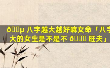 🌵 八字越大越好嘛女命「八字大的女生是不是不 🐞 旺夫」